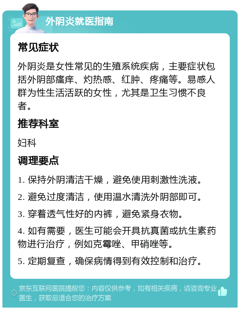 外阴炎就医指南 常见症状 外阴炎是女性常见的生殖系统疾病，主要症状包括外阴部瘙痒、灼热感、红肿、疼痛等。易感人群为性生活活跃的女性，尤其是卫生习惯不良者。 推荐科室 妇科 调理要点 1. 保持外阴清洁干燥，避免使用刺激性洗液。 2. 避免过度清洁，使用温水清洗外阴部即可。 3. 穿着透气性好的内裤，避免紧身衣物。 4. 如有需要，医生可能会开具抗真菌或抗生素药物进行治疗，例如克霉唑、甲硝唑等。 5. 定期复查，确保病情得到有效控制和治疗。