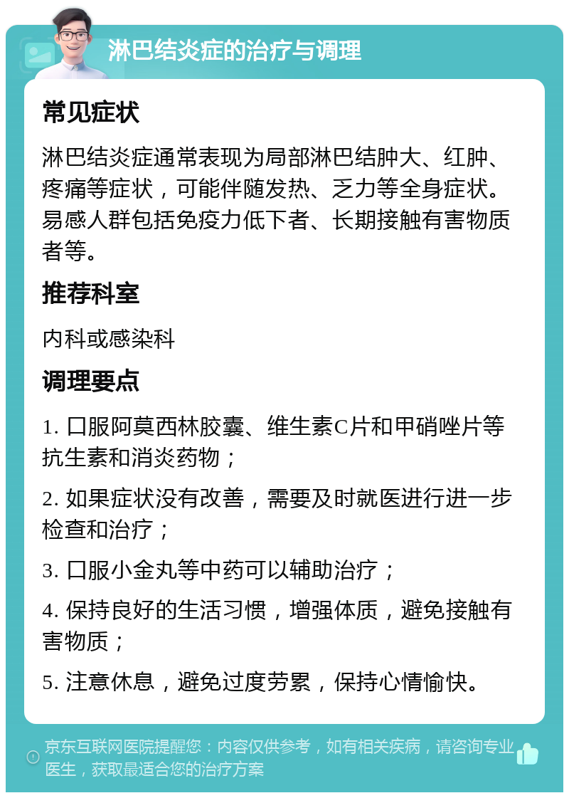 淋巴结炎症的治疗与调理 常见症状 淋巴结炎症通常表现为局部淋巴结肿大、红肿、疼痛等症状，可能伴随发热、乏力等全身症状。易感人群包括免疫力低下者、长期接触有害物质者等。 推荐科室 内科或感染科 调理要点 1. 口服阿莫西林胶囊、维生素C片和甲硝唑片等抗生素和消炎药物； 2. 如果症状没有改善，需要及时就医进行进一步检查和治疗； 3. 口服小金丸等中药可以辅助治疗； 4. 保持良好的生活习惯，增强体质，避免接触有害物质； 5. 注意休息，避免过度劳累，保持心情愉快。