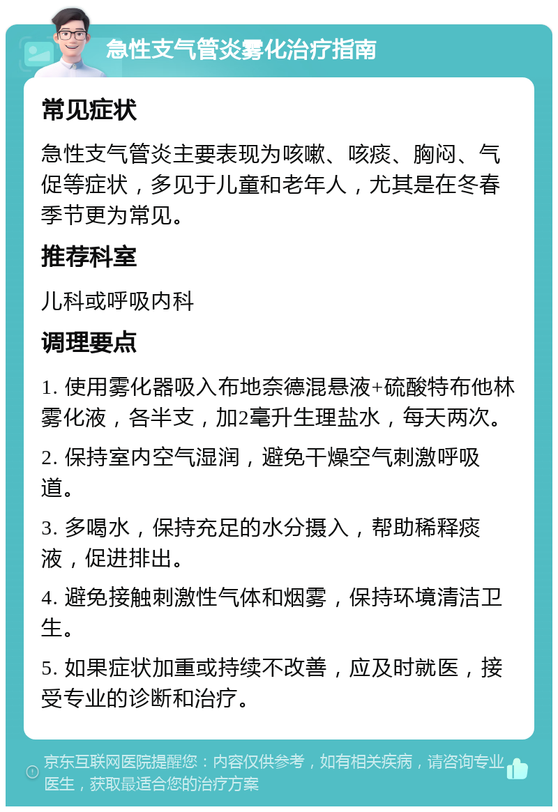 急性支气管炎雾化治疗指南 常见症状 急性支气管炎主要表现为咳嗽、咳痰、胸闷、气促等症状，多见于儿童和老年人，尤其是在冬春季节更为常见。 推荐科室 儿科或呼吸内科 调理要点 1. 使用雾化器吸入布地奈德混悬液+硫酸特布他林雾化液，各半支，加2毫升生理盐水，每天两次。 2. 保持室内空气湿润，避免干燥空气刺激呼吸道。 3. 多喝水，保持充足的水分摄入，帮助稀释痰液，促进排出。 4. 避免接触刺激性气体和烟雾，保持环境清洁卫生。 5. 如果症状加重或持续不改善，应及时就医，接受专业的诊断和治疗。