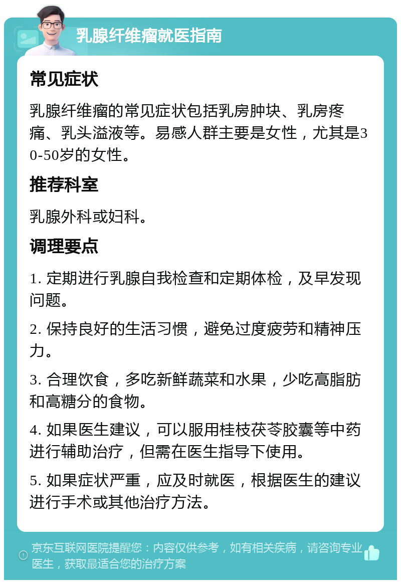 乳腺纤维瘤就医指南 常见症状 乳腺纤维瘤的常见症状包括乳房肿块、乳房疼痛、乳头溢液等。易感人群主要是女性，尤其是30-50岁的女性。 推荐科室 乳腺外科或妇科。 调理要点 1. 定期进行乳腺自我检查和定期体检，及早发现问题。 2. 保持良好的生活习惯，避免过度疲劳和精神压力。 3. 合理饮食，多吃新鲜蔬菜和水果，少吃高脂肪和高糖分的食物。 4. 如果医生建议，可以服用桂枝茯苓胶囊等中药进行辅助治疗，但需在医生指导下使用。 5. 如果症状严重，应及时就医，根据医生的建议进行手术或其他治疗方法。