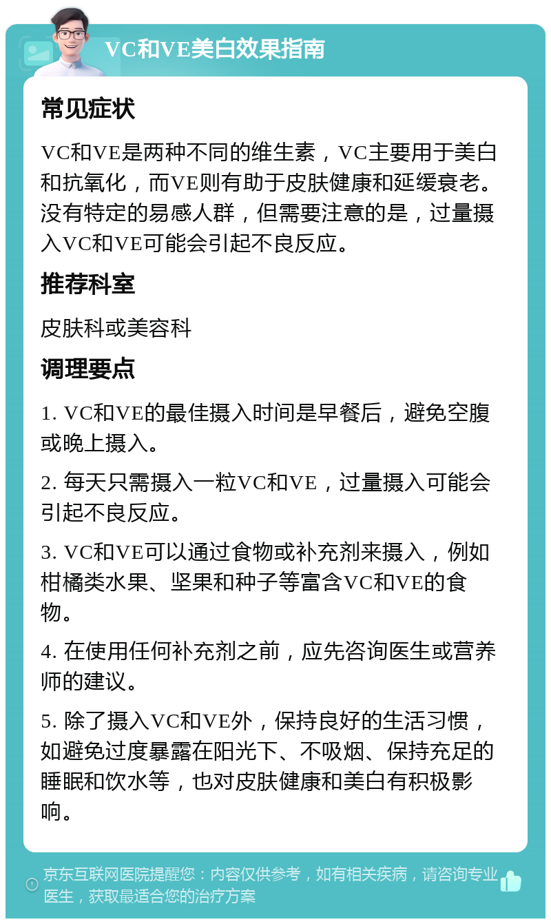 VC和VE美白效果指南 常见症状 VC和VE是两种不同的维生素，VC主要用于美白和抗氧化，而VE则有助于皮肤健康和延缓衰老。没有特定的易感人群，但需要注意的是，过量摄入VC和VE可能会引起不良反应。 推荐科室 皮肤科或美容科 调理要点 1. VC和VE的最佳摄入时间是早餐后，避免空腹或晚上摄入。 2. 每天只需摄入一粒VC和VE，过量摄入可能会引起不良反应。 3. VC和VE可以通过食物或补充剂来摄入，例如柑橘类水果、坚果和种子等富含VC和VE的食物。 4. 在使用任何补充剂之前，应先咨询医生或营养师的建议。 5. 除了摄入VC和VE外，保持良好的生活习惯，如避免过度暴露在阳光下、不吸烟、保持充足的睡眠和饮水等，也对皮肤健康和美白有积极影响。