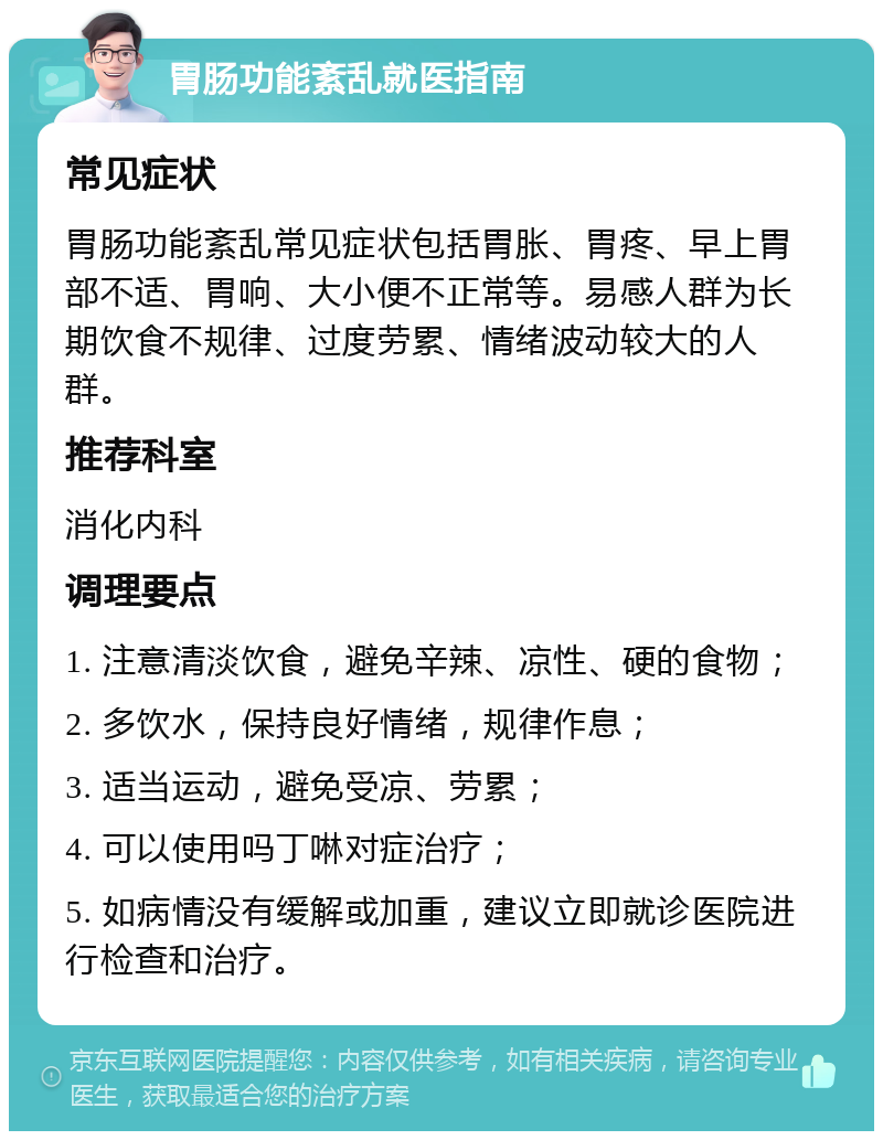 胃肠功能紊乱就医指南 常见症状 胃肠功能紊乱常见症状包括胃胀、胃疼、早上胃部不适、胃响、大小便不正常等。易感人群为长期饮食不规律、过度劳累、情绪波动较大的人群。 推荐科室 消化内科 调理要点 1. 注意清淡饮食，避免辛辣、凉性、硬的食物； 2. 多饮水，保持良好情绪，规律作息； 3. 适当运动，避免受凉、劳累； 4. 可以使用吗丁啉对症治疗； 5. 如病情没有缓解或加重，建议立即就诊医院进行检查和治疗。