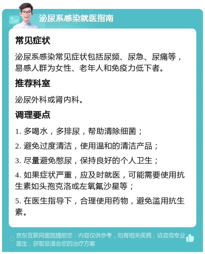 泌尿系感染就医指南 常见症状 泌尿系感染常见症状包括尿频、尿急、尿痛等，易感人群为女性、老年人和免疫力低下者。 推荐科室 泌尿外科或肾内科。 调理要点 1. 多喝水，多排尿，帮助清除细菌； 2. 避免过度清洁，使用温和的清洁产品； 3. 尽量避免憋尿，保持良好的个人卫生； 4. 如果症状严重，应及时就医，可能需要使用抗生素如头孢克洛或左氧氟沙星等； 5. 在医生指导下，合理使用药物，避免滥用抗生素。