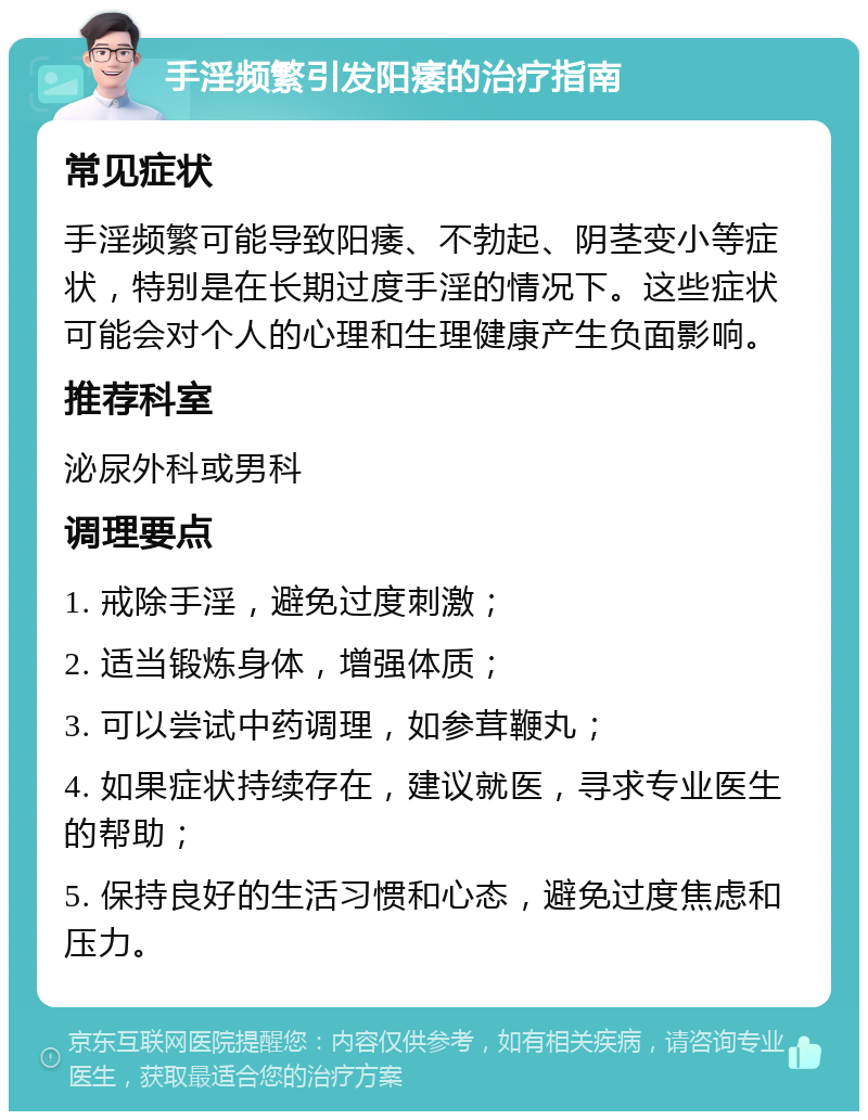 手淫频繁引发阳痿的治疗指南 常见症状 手淫频繁可能导致阳痿、不勃起、阴茎变小等症状，特别是在长期过度手淫的情况下。这些症状可能会对个人的心理和生理健康产生负面影响。 推荐科室 泌尿外科或男科 调理要点 1. 戒除手淫，避免过度刺激； 2. 适当锻炼身体，增强体质； 3. 可以尝试中药调理，如参茸鞭丸； 4. 如果症状持续存在，建议就医，寻求专业医生的帮助； 5. 保持良好的生活习惯和心态，避免过度焦虑和压力。