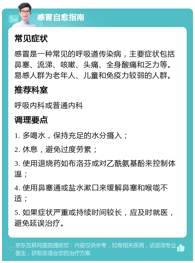 感冒自愈指南 常见症状 感冒是一种常见的呼吸道传染病，主要症状包括鼻塞、流涕、咳嗽、头痛、全身酸痛和乏力等。易感人群为老年人、儿童和免疫力较弱的人群。 推荐科室 呼吸内科或普通内科 调理要点 1. 多喝水，保持充足的水分摄入； 2. 休息，避免过度劳累； 3. 使用退烧药如布洛芬或对乙酰氨基酚来控制体温； 4. 使用鼻塞通或盐水漱口来缓解鼻塞和喉咙不适； 5. 如果症状严重或持续时间较长，应及时就医，避免延误治疗。