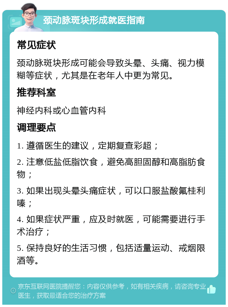 颈动脉斑块形成就医指南 常见症状 颈动脉斑块形成可能会导致头晕、头痛、视力模糊等症状，尤其是在老年人中更为常见。 推荐科室 神经内科或心血管内科 调理要点 1. 遵循医生的建议，定期复查彩超； 2. 注意低盐低脂饮食，避免高胆固醇和高脂肪食物； 3. 如果出现头晕头痛症状，可以口服盐酸氟桂利嗪； 4. 如果症状严重，应及时就医，可能需要进行手术治疗； 5. 保持良好的生活习惯，包括适量运动、戒烟限酒等。