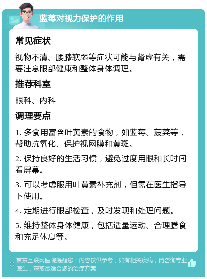 蓝莓对视力保护的作用 常见症状 视物不清、腰膝软弱等症状可能与肾虚有关，需要注意眼部健康和整体身体调理。 推荐科室 眼科、内科 调理要点 1. 多食用富含叶黄素的食物，如蓝莓、菠菜等，帮助抗氧化、保护视网膜和黄斑。 2. 保持良好的生活习惯，避免过度用眼和长时间看屏幕。 3. 可以考虑服用叶黄素补充剂，但需在医生指导下使用。 4. 定期进行眼部检查，及时发现和处理问题。 5. 维持整体身体健康，包括适量运动、合理膳食和充足休息等。