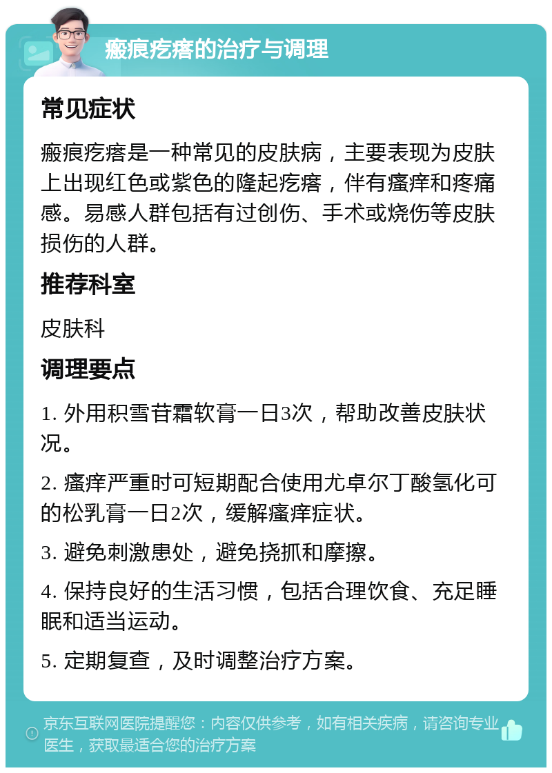 瘢痕疙瘩的治疗与调理 常见症状 瘢痕疙瘩是一种常见的皮肤病，主要表现为皮肤上出现红色或紫色的隆起疙瘩，伴有瘙痒和疼痛感。易感人群包括有过创伤、手术或烧伤等皮肤损伤的人群。 推荐科室 皮肤科 调理要点 1. 外用积雪苷霜软膏一日3次，帮助改善皮肤状况。 2. 瘙痒严重时可短期配合使用尤卓尔丁酸氢化可的松乳膏一日2次，缓解瘙痒症状。 3. 避免刺激患处，避免挠抓和摩擦。 4. 保持良好的生活习惯，包括合理饮食、充足睡眠和适当运动。 5. 定期复查，及时调整治疗方案。