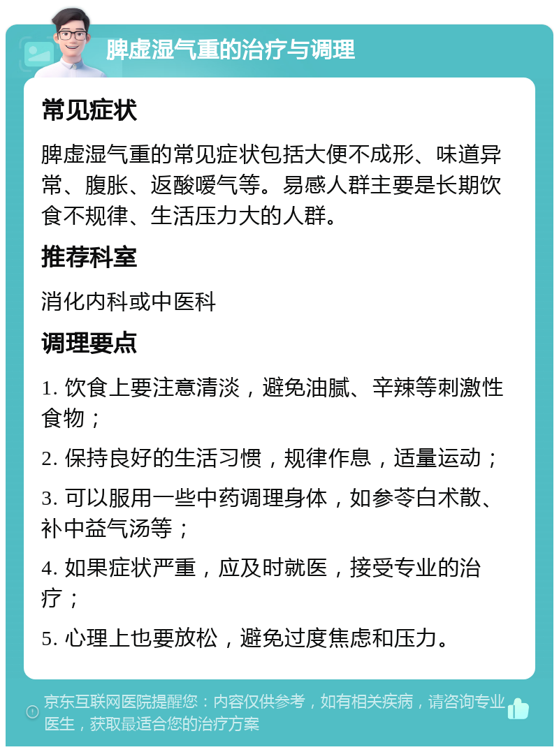 脾虚湿气重的治疗与调理 常见症状 脾虚湿气重的常见症状包括大便不成形、味道异常、腹胀、返酸嗳气等。易感人群主要是长期饮食不规律、生活压力大的人群。 推荐科室 消化内科或中医科 调理要点 1. 饮食上要注意清淡，避免油腻、辛辣等刺激性食物； 2. 保持良好的生活习惯，规律作息，适量运动； 3. 可以服用一些中药调理身体，如参苓白术散、补中益气汤等； 4. 如果症状严重，应及时就医，接受专业的治疗； 5. 心理上也要放松，避免过度焦虑和压力。