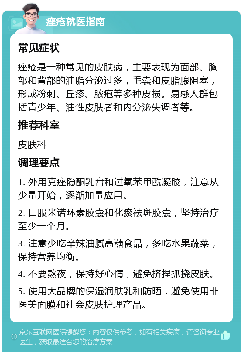 痤疮就医指南 常见症状 痤疮是一种常见的皮肤病，主要表现为面部、胸部和背部的油脂分泌过多，毛囊和皮脂腺阻塞，形成粉刺、丘疹、脓疱等多种皮损。易感人群包括青少年、油性皮肤者和内分泌失调者等。 推荐科室 皮肤科 调理要点 1. 外用克痤隐酮乳膏和过氧苯甲酰凝胶，注意从少量开始，逐渐加量应用。 2. 口服米诺环素胶囊和化瘀祛斑胶囊，坚持治疗至少一个月。 3. 注意少吃辛辣油腻高糖食品，多吃水果蔬菜，保持营养均衡。 4. 不要熬夜，保持好心情，避免挤捏抓挠皮肤。 5. 使用大品牌的保湿润肤乳和防晒，避免使用非医美面膜和社会皮肤护理产品。