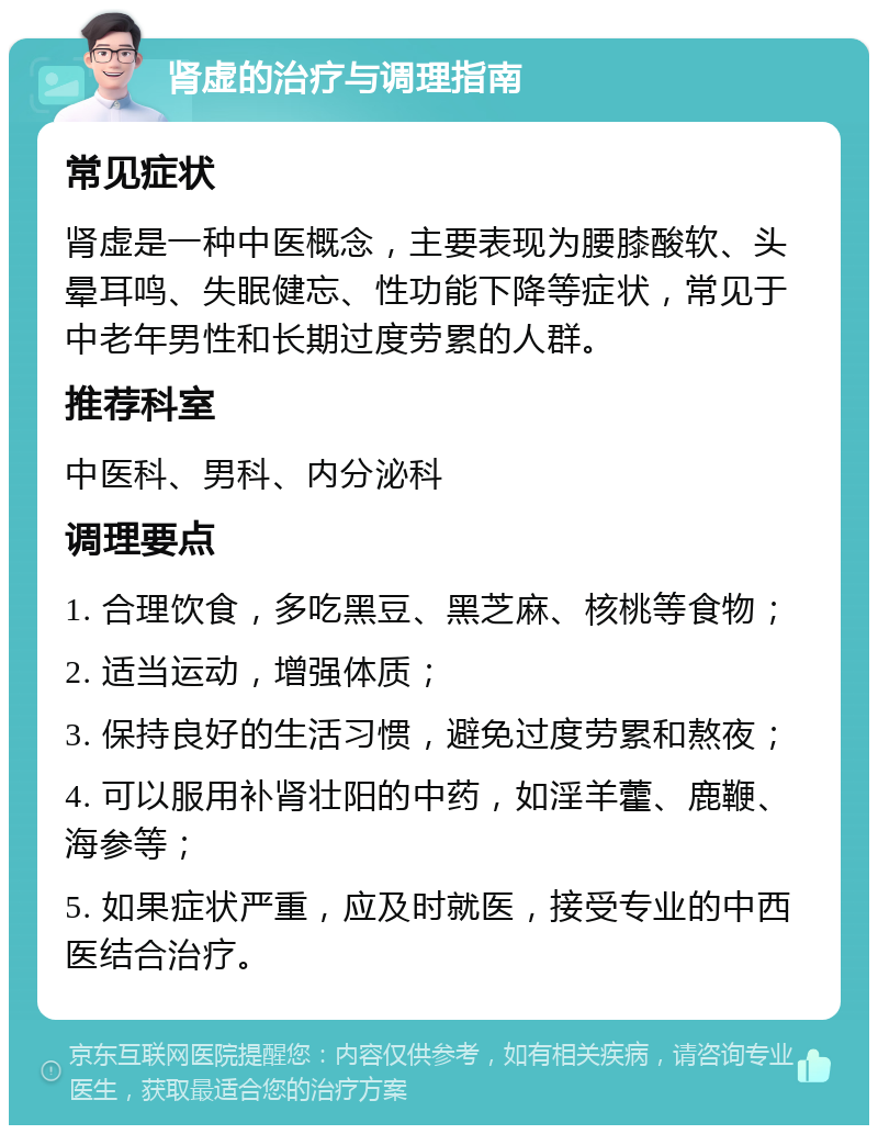 肾虚的治疗与调理指南 常见症状 肾虚是一种中医概念，主要表现为腰膝酸软、头晕耳鸣、失眠健忘、性功能下降等症状，常见于中老年男性和长期过度劳累的人群。 推荐科室 中医科、男科、内分泌科 调理要点 1. 合理饮食，多吃黑豆、黑芝麻、核桃等食物； 2. 适当运动，增强体质； 3. 保持良好的生活习惯，避免过度劳累和熬夜； 4. 可以服用补肾壮阳的中药，如淫羊藿、鹿鞭、海参等； 5. 如果症状严重，应及时就医，接受专业的中西医结合治疗。