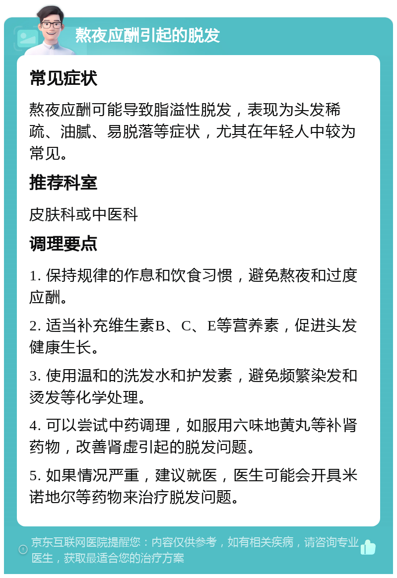 熬夜应酬引起的脱发 常见症状 熬夜应酬可能导致脂溢性脱发，表现为头发稀疏、油腻、易脱落等症状，尤其在年轻人中较为常见。 推荐科室 皮肤科或中医科 调理要点 1. 保持规律的作息和饮食习惯，避免熬夜和过度应酬。 2. 适当补充维生素B、C、E等营养素，促进头发健康生长。 3. 使用温和的洗发水和护发素，避免频繁染发和烫发等化学处理。 4. 可以尝试中药调理，如服用六味地黄丸等补肾药物，改善肾虚引起的脱发问题。 5. 如果情况严重，建议就医，医生可能会开具米诺地尔等药物来治疗脱发问题。