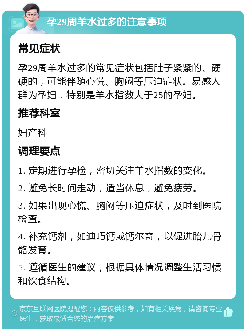 孕29周羊水过多的注意事项 常见症状 孕29周羊水过多的常见症状包括肚子紧紧的、硬硬的，可能伴随心慌、胸闷等压迫症状。易感人群为孕妇，特别是羊水指数大于25的孕妇。 推荐科室 妇产科 调理要点 1. 定期进行孕检，密切关注羊水指数的变化。 2. 避免长时间走动，适当休息，避免疲劳。 3. 如果出现心慌、胸闷等压迫症状，及时到医院检查。 4. 补充钙剂，如迪巧钙或钙尔奇，以促进胎儿骨骼发育。 5. 遵循医生的建议，根据具体情况调整生活习惯和饮食结构。