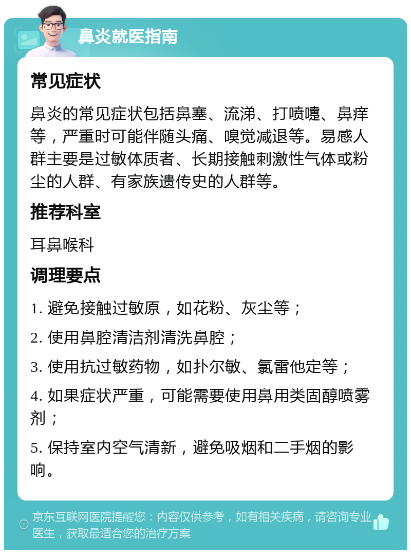 鼻炎就医指南 常见症状 鼻炎的常见症状包括鼻塞、流涕、打喷嚏、鼻痒等，严重时可能伴随头痛、嗅觉减退等。易感人群主要是过敏体质者、长期接触刺激性气体或粉尘的人群、有家族遗传史的人群等。 推荐科室 耳鼻喉科 调理要点 1. 避免接触过敏原，如花粉、灰尘等； 2. 使用鼻腔清洁剂清洗鼻腔； 3. 使用抗过敏药物，如扑尔敏、氯雷他定等； 4. 如果症状严重，可能需要使用鼻用类固醇喷雾剂； 5. 保持室内空气清新，避免吸烟和二手烟的影响。