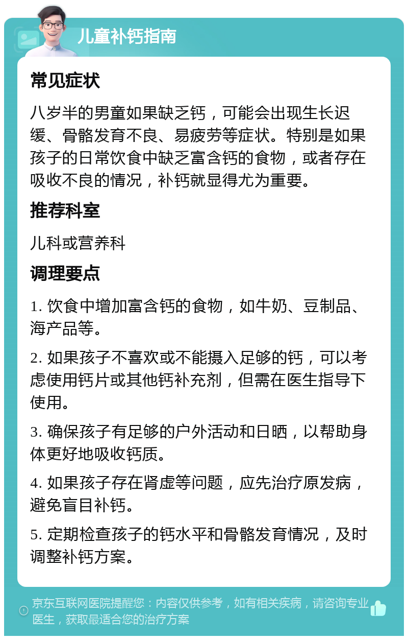 儿童补钙指南 常见症状 八岁半的男童如果缺乏钙，可能会出现生长迟缓、骨骼发育不良、易疲劳等症状。特别是如果孩子的日常饮食中缺乏富含钙的食物，或者存在吸收不良的情况，补钙就显得尤为重要。 推荐科室 儿科或营养科 调理要点 1. 饮食中增加富含钙的食物，如牛奶、豆制品、海产品等。 2. 如果孩子不喜欢或不能摄入足够的钙，可以考虑使用钙片或其他钙补充剂，但需在医生指导下使用。 3. 确保孩子有足够的户外活动和日晒，以帮助身体更好地吸收钙质。 4. 如果孩子存在肾虚等问题，应先治疗原发病，避免盲目补钙。 5. 定期检查孩子的钙水平和骨骼发育情况，及时调整补钙方案。