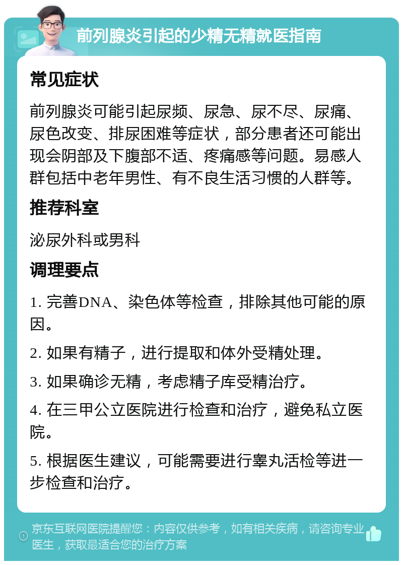 前列腺炎引起的少精无精就医指南 常见症状 前列腺炎可能引起尿频、尿急、尿不尽、尿痛、尿色改变、排尿困难等症状，部分患者还可能出现会阴部及下腹部不适、疼痛感等问题。易感人群包括中老年男性、有不良生活习惯的人群等。 推荐科室 泌尿外科或男科 调理要点 1. 完善DNA、染色体等检查，排除其他可能的原因。 2. 如果有精子，进行提取和体外受精处理。 3. 如果确诊无精，考虑精子库受精治疗。 4. 在三甲公立医院进行检查和治疗，避免私立医院。 5. 根据医生建议，可能需要进行睾丸活检等进一步检查和治疗。