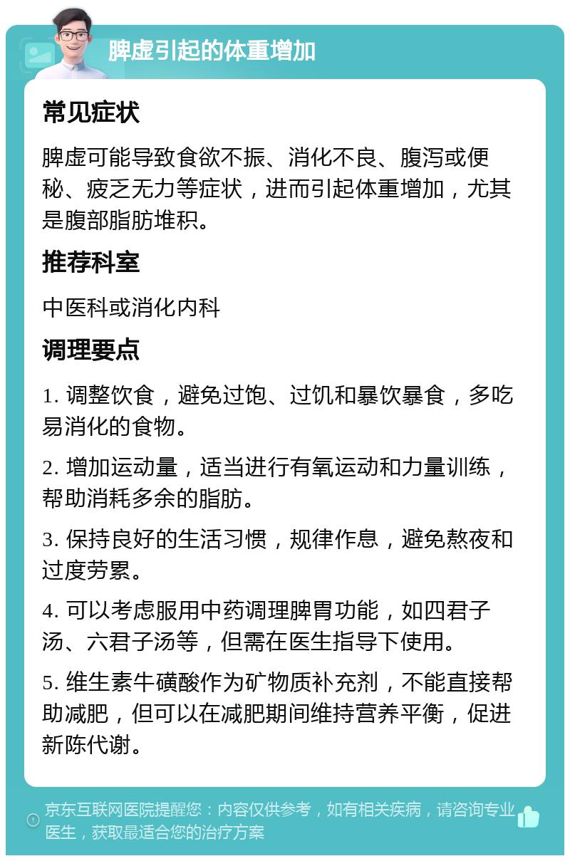 脾虚引起的体重增加 常见症状 脾虚可能导致食欲不振、消化不良、腹泻或便秘、疲乏无力等症状，进而引起体重增加，尤其是腹部脂肪堆积。 推荐科室 中医科或消化内科 调理要点 1. 调整饮食，避免过饱、过饥和暴饮暴食，多吃易消化的食物。 2. 增加运动量，适当进行有氧运动和力量训练，帮助消耗多余的脂肪。 3. 保持良好的生活习惯，规律作息，避免熬夜和过度劳累。 4. 可以考虑服用中药调理脾胃功能，如四君子汤、六君子汤等，但需在医生指导下使用。 5. 维生素牛磺酸作为矿物质补充剂，不能直接帮助减肥，但可以在减肥期间维持营养平衡，促进新陈代谢。