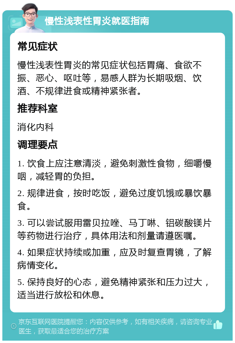 慢性浅表性胃炎就医指南 常见症状 慢性浅表性胃炎的常见症状包括胃痛、食欲不振、恶心、呕吐等，易感人群为长期吸烟、饮酒、不规律进食或精神紧张者。 推荐科室 消化内科 调理要点 1. 饮食上应注意清淡，避免刺激性食物，细嚼慢咽，减轻胃的负担。 2. 规律进食，按时吃饭，避免过度饥饿或暴饮暴食。 3. 可以尝试服用雷贝拉唑、马丁啉、铝碳酸镁片等药物进行治疗，具体用法和剂量请遵医嘱。 4. 如果症状持续或加重，应及时复查胃镜，了解病情变化。 5. 保持良好的心态，避免精神紧张和压力过大，适当进行放松和休息。