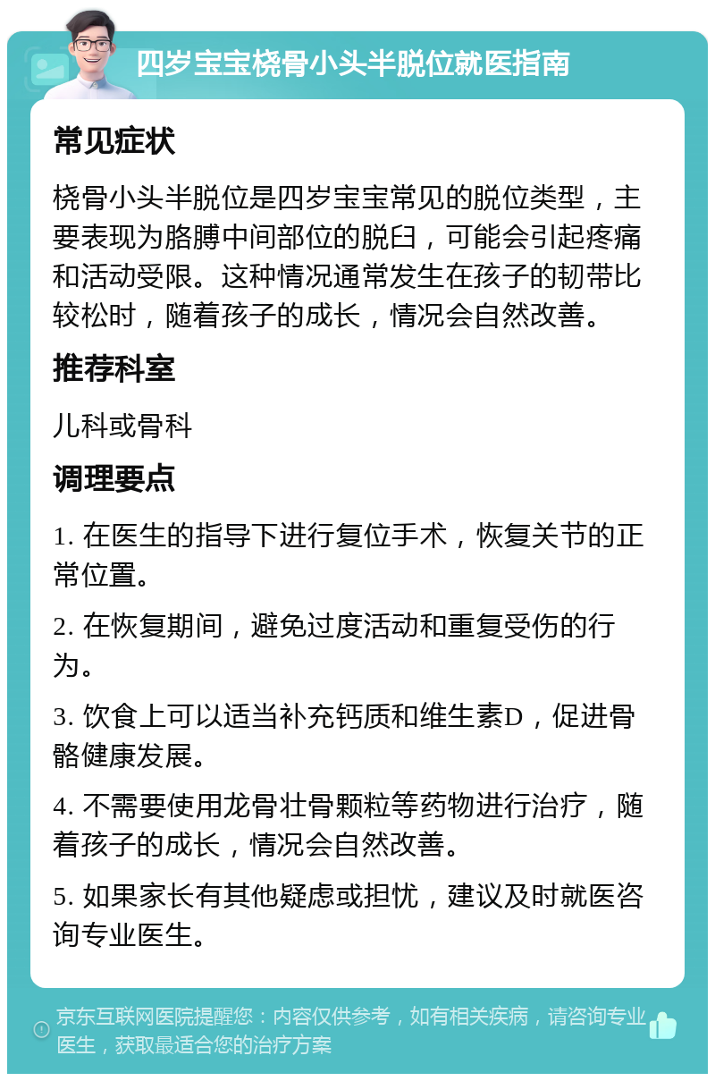 四岁宝宝桡骨小头半脱位就医指南 常见症状 桡骨小头半脱位是四岁宝宝常见的脱位类型，主要表现为胳膊中间部位的脱臼，可能会引起疼痛和活动受限。这种情况通常发生在孩子的韧带比较松时，随着孩子的成长，情况会自然改善。 推荐科室 儿科或骨科 调理要点 1. 在医生的指导下进行复位手术，恢复关节的正常位置。 2. 在恢复期间，避免过度活动和重复受伤的行为。 3. 饮食上可以适当补充钙质和维生素D，促进骨骼健康发展。 4. 不需要使用龙骨壮骨颗粒等药物进行治疗，随着孩子的成长，情况会自然改善。 5. 如果家长有其他疑虑或担忧，建议及时就医咨询专业医生。