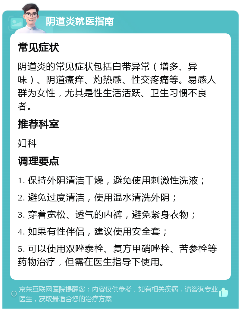 阴道炎就医指南 常见症状 阴道炎的常见症状包括白带异常（增多、异味）、阴道瘙痒、灼热感、性交疼痛等。易感人群为女性，尤其是性生活活跃、卫生习惯不良者。 推荐科室 妇科 调理要点 1. 保持外阴清洁干燥，避免使用刺激性洗液； 2. 避免过度清洁，使用温水清洗外阴； 3. 穿着宽松、透气的内裤，避免紧身衣物； 4. 如果有性伴侣，建议使用安全套； 5. 可以使用双唑泰栓、复方甲硝唑栓、苦参栓等药物治疗，但需在医生指导下使用。