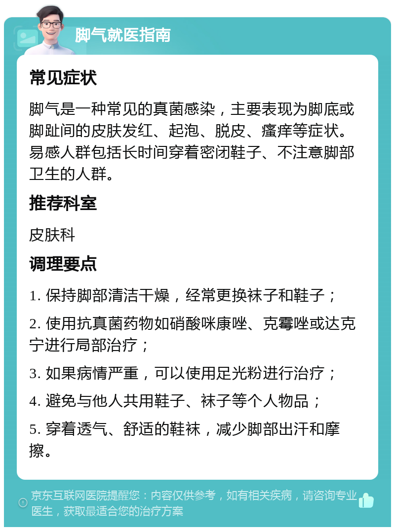 脚气就医指南 常见症状 脚气是一种常见的真菌感染，主要表现为脚底或脚趾间的皮肤发红、起泡、脱皮、瘙痒等症状。易感人群包括长时间穿着密闭鞋子、不注意脚部卫生的人群。 推荐科室 皮肤科 调理要点 1. 保持脚部清洁干燥，经常更换袜子和鞋子； 2. 使用抗真菌药物如硝酸咪康唑、克霉唑或达克宁进行局部治疗； 3. 如果病情严重，可以使用足光粉进行治疗； 4. 避免与他人共用鞋子、袜子等个人物品； 5. 穿着透气、舒适的鞋袜，减少脚部出汗和摩擦。