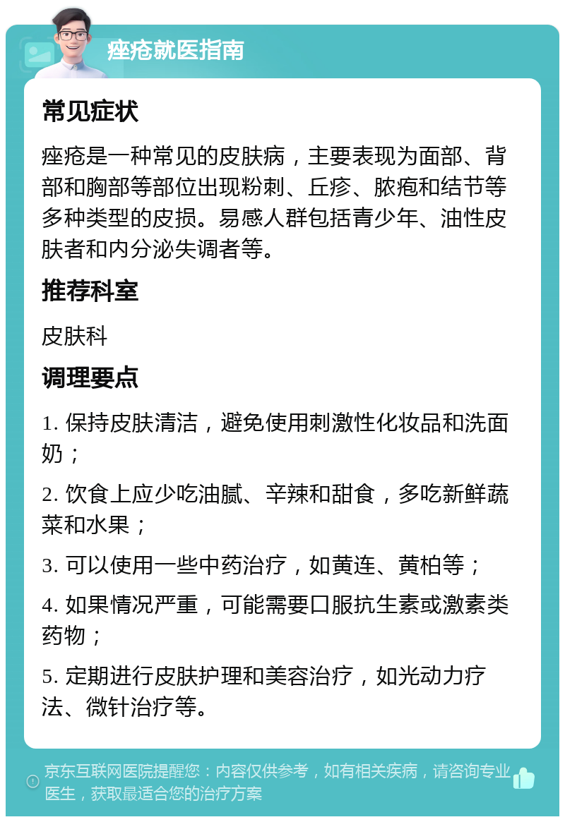 痤疮就医指南 常见症状 痤疮是一种常见的皮肤病，主要表现为面部、背部和胸部等部位出现粉刺、丘疹、脓疱和结节等多种类型的皮损。易感人群包括青少年、油性皮肤者和内分泌失调者等。 推荐科室 皮肤科 调理要点 1. 保持皮肤清洁，避免使用刺激性化妆品和洗面奶； 2. 饮食上应少吃油腻、辛辣和甜食，多吃新鲜蔬菜和水果； 3. 可以使用一些中药治疗，如黄连、黄柏等； 4. 如果情况严重，可能需要口服抗生素或激素类药物； 5. 定期进行皮肤护理和美容治疗，如光动力疗法、微针治疗等。