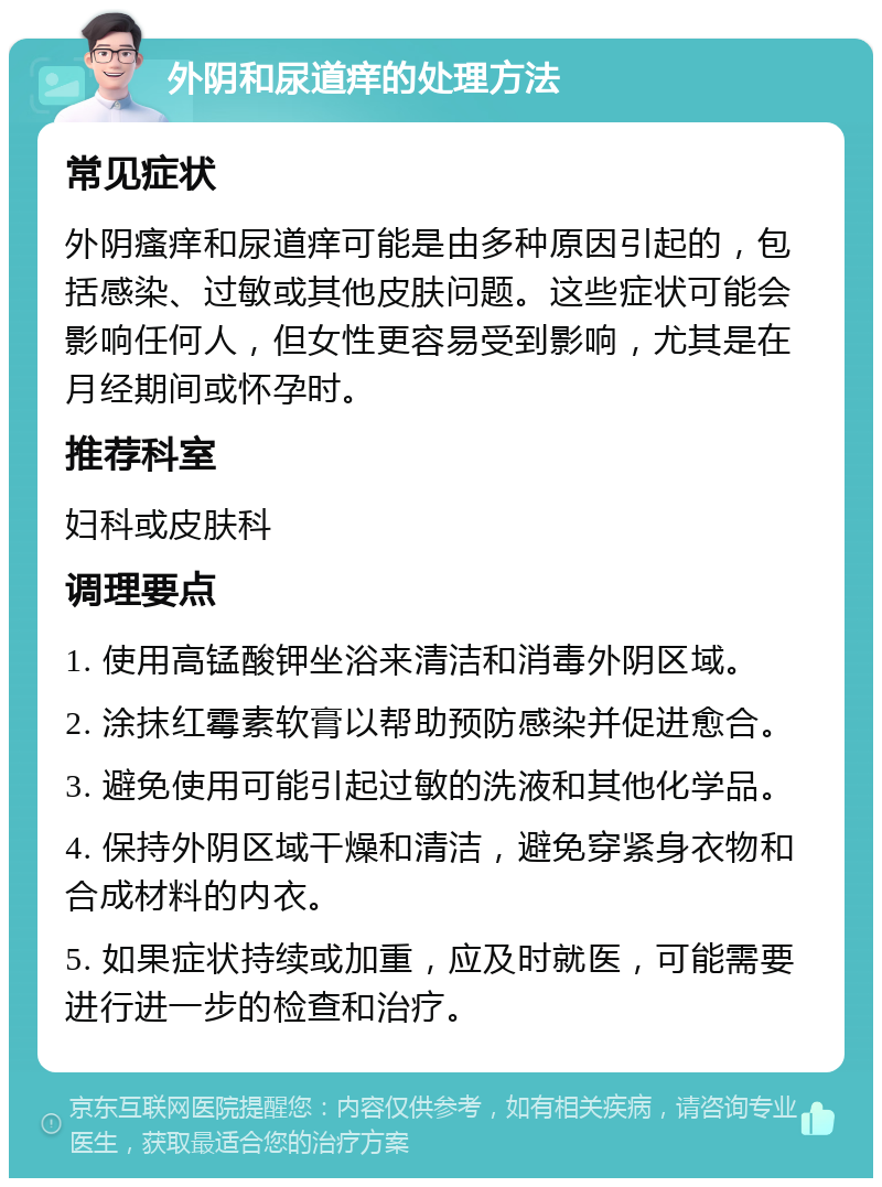 外阴和尿道痒的处理方法 常见症状 外阴瘙痒和尿道痒可能是由多种原因引起的，包括感染、过敏或其他皮肤问题。这些症状可能会影响任何人，但女性更容易受到影响，尤其是在月经期间或怀孕时。 推荐科室 妇科或皮肤科 调理要点 1. 使用高锰酸钾坐浴来清洁和消毒外阴区域。 2. 涂抹红霉素软膏以帮助预防感染并促进愈合。 3. 避免使用可能引起过敏的洗液和其他化学品。 4. 保持外阴区域干燥和清洁，避免穿紧身衣物和合成材料的内衣。 5. 如果症状持续或加重，应及时就医，可能需要进行进一步的检查和治疗。