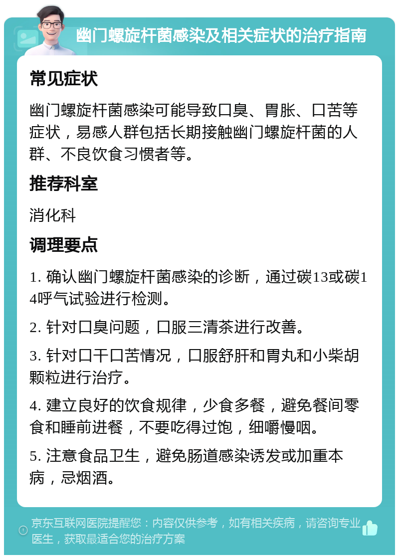 幽门螺旋杆菌感染及相关症状的治疗指南 常见症状 幽门螺旋杆菌感染可能导致口臭、胃胀、口苦等症状，易感人群包括长期接触幽门螺旋杆菌的人群、不良饮食习惯者等。 推荐科室 消化科 调理要点 1. 确认幽门螺旋杆菌感染的诊断，通过碳13或碳14呼气试验进行检测。 2. 针对口臭问题，口服三清茶进行改善。 3. 针对口干口苦情况，口服舒肝和胃丸和小柴胡颗粒进行治疗。 4. 建立良好的饮食规律，少食多餐，避免餐间零食和睡前进餐，不要吃得过饱，细嚼慢咽。 5. 注意食品卫生，避免肠道感染诱发或加重本病，忌烟酒。