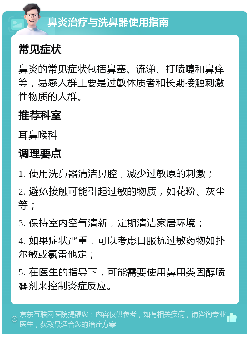 鼻炎治疗与洗鼻器使用指南 常见症状 鼻炎的常见症状包括鼻塞、流涕、打喷嚏和鼻痒等，易感人群主要是过敏体质者和长期接触刺激性物质的人群。 推荐科室 耳鼻喉科 调理要点 1. 使用洗鼻器清洁鼻腔，减少过敏原的刺激； 2. 避免接触可能引起过敏的物质，如花粉、灰尘等； 3. 保持室内空气清新，定期清洁家居环境； 4. 如果症状严重，可以考虑口服抗过敏药物如扑尔敏或氯雷他定； 5. 在医生的指导下，可能需要使用鼻用类固醇喷雾剂来控制炎症反应。