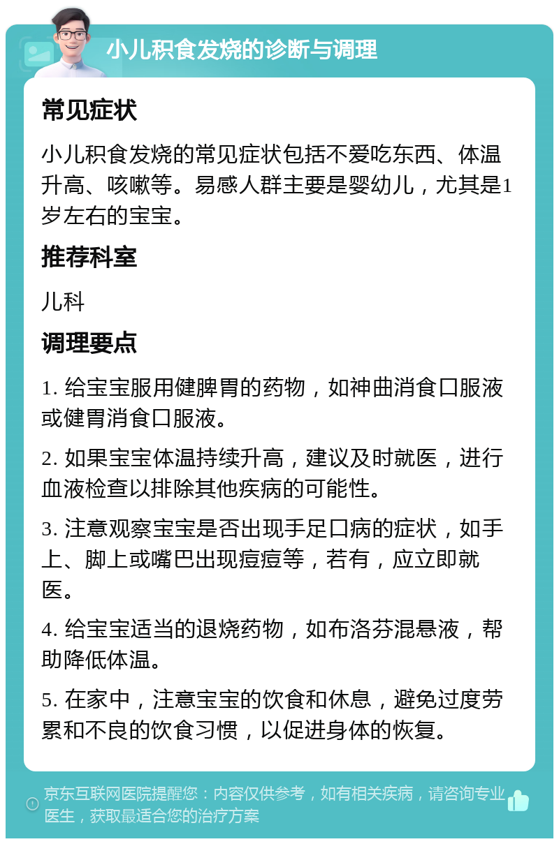 小儿积食发烧的诊断与调理 常见症状 小儿积食发烧的常见症状包括不爱吃东西、体温升高、咳嗽等。易感人群主要是婴幼儿，尤其是1岁左右的宝宝。 推荐科室 儿科 调理要点 1. 给宝宝服用健脾胃的药物，如神曲消食口服液或健胃消食口服液。 2. 如果宝宝体温持续升高，建议及时就医，进行血液检查以排除其他疾病的可能性。 3. 注意观察宝宝是否出现手足口病的症状，如手上、脚上或嘴巴出现痘痘等，若有，应立即就医。 4. 给宝宝适当的退烧药物，如布洛芬混悬液，帮助降低体温。 5. 在家中，注意宝宝的饮食和休息，避免过度劳累和不良的饮食习惯，以促进身体的恢复。