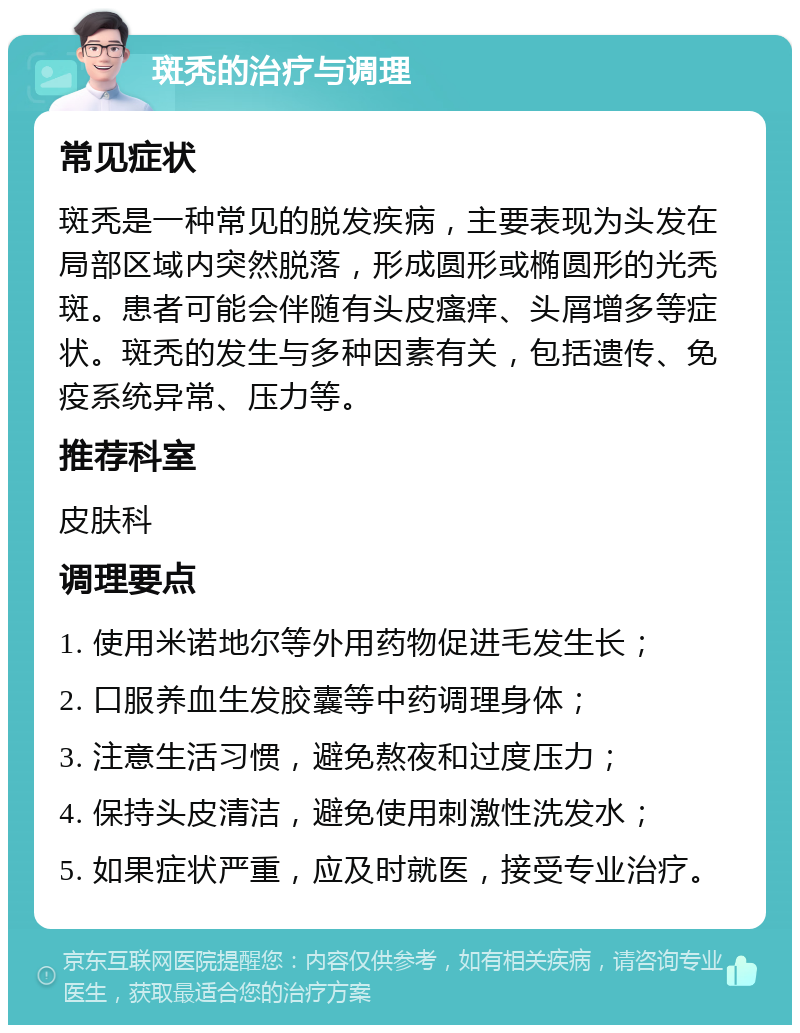 斑秃的治疗与调理 常见症状 斑秃是一种常见的脱发疾病，主要表现为头发在局部区域内突然脱落，形成圆形或椭圆形的光秃斑。患者可能会伴随有头皮瘙痒、头屑增多等症状。斑秃的发生与多种因素有关，包括遗传、免疫系统异常、压力等。 推荐科室 皮肤科 调理要点 1. 使用米诺地尔等外用药物促进毛发生长； 2. 口服养血生发胶囊等中药调理身体； 3. 注意生活习惯，避免熬夜和过度压力； 4. 保持头皮清洁，避免使用刺激性洗发水； 5. 如果症状严重，应及时就医，接受专业治疗。