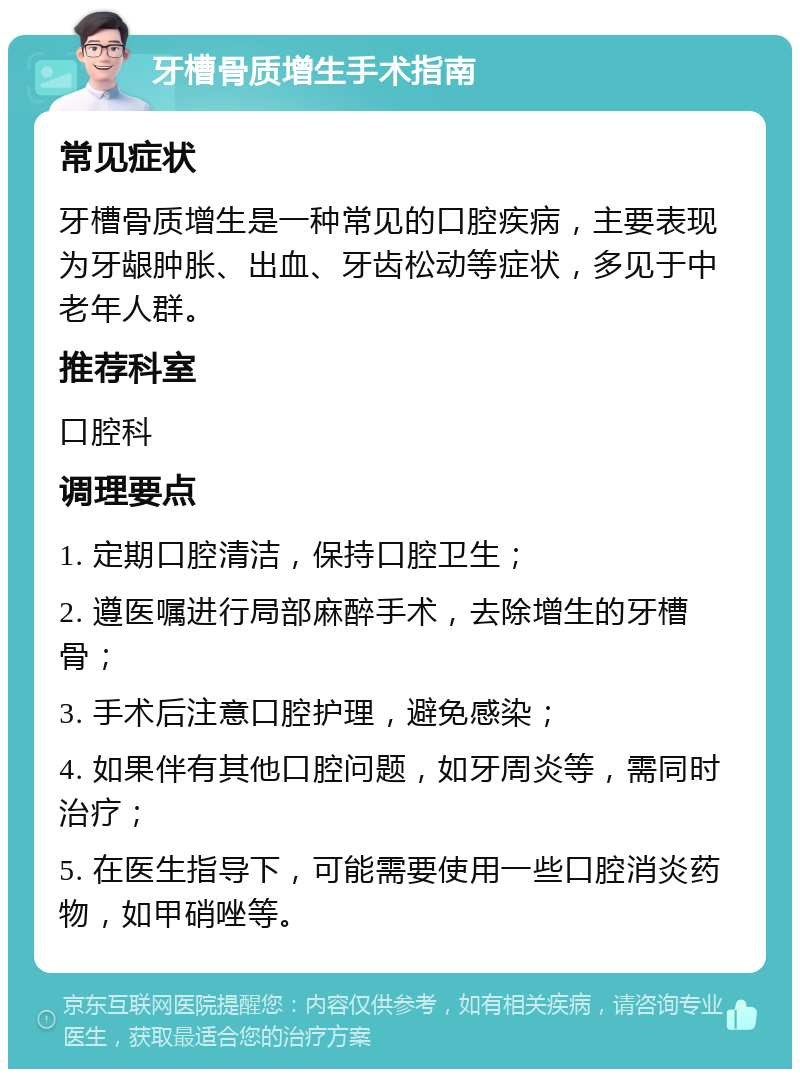 牙槽骨质增生手术指南 常见症状 牙槽骨质增生是一种常见的口腔疾病，主要表现为牙龈肿胀、出血、牙齿松动等症状，多见于中老年人群。 推荐科室 口腔科 调理要点 1. 定期口腔清洁，保持口腔卫生； 2. 遵医嘱进行局部麻醉手术，去除增生的牙槽骨； 3. 手术后注意口腔护理，避免感染； 4. 如果伴有其他口腔问题，如牙周炎等，需同时治疗； 5. 在医生指导下，可能需要使用一些口腔消炎药物，如甲硝唑等。