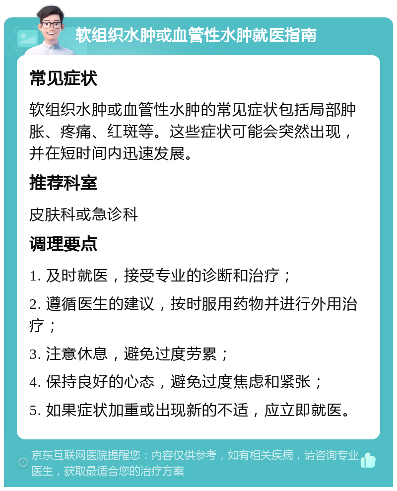 软组织水肿或血管性水肿就医指南 常见症状 软组织水肿或血管性水肿的常见症状包括局部肿胀、疼痛、红斑等。这些症状可能会突然出现，并在短时间内迅速发展。 推荐科室 皮肤科或急诊科 调理要点 1. 及时就医，接受专业的诊断和治疗； 2. 遵循医生的建议，按时服用药物并进行外用治疗； 3. 注意休息，避免过度劳累； 4. 保持良好的心态，避免过度焦虑和紧张； 5. 如果症状加重或出现新的不适，应立即就医。