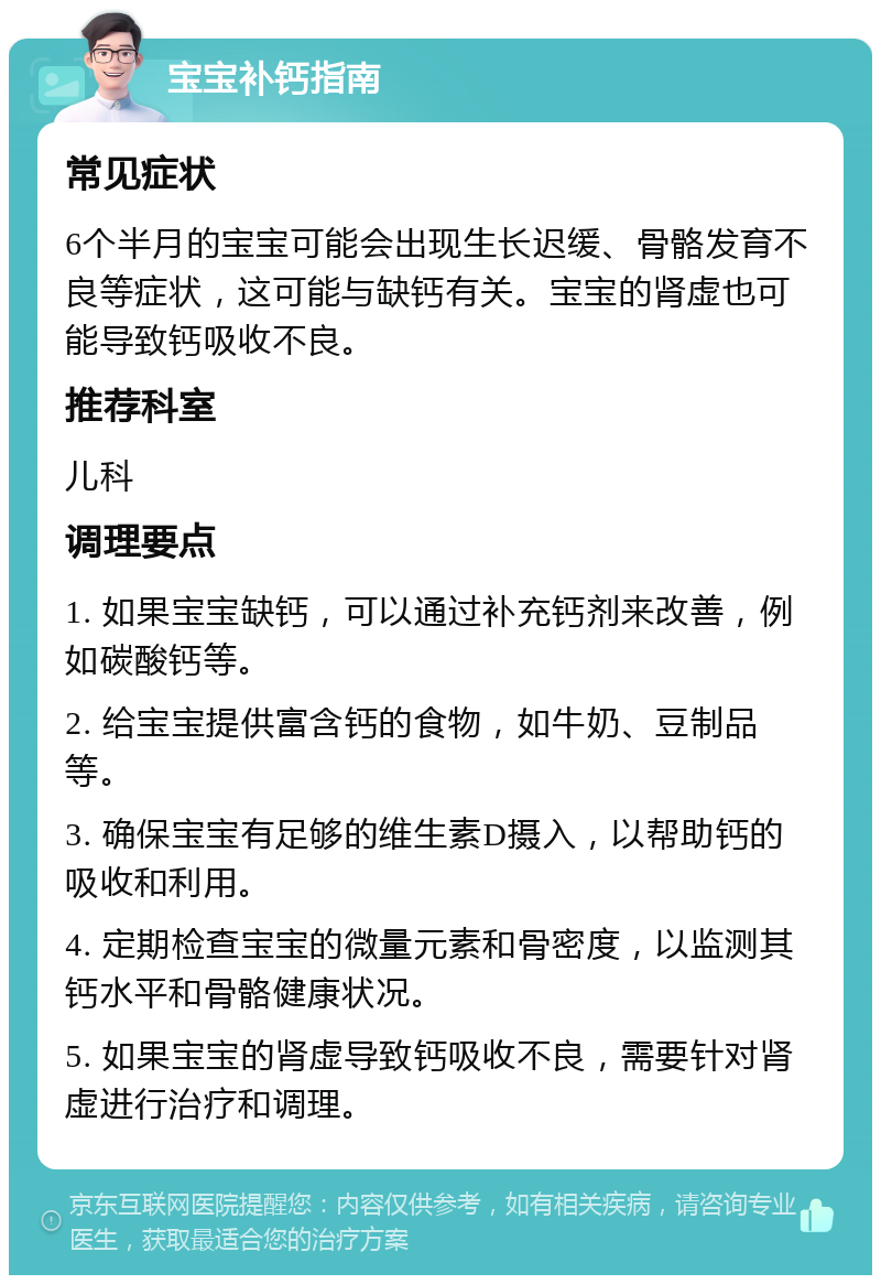 宝宝补钙指南 常见症状 6个半月的宝宝可能会出现生长迟缓、骨骼发育不良等症状，这可能与缺钙有关。宝宝的肾虚也可能导致钙吸收不良。 推荐科室 儿科 调理要点 1. 如果宝宝缺钙，可以通过补充钙剂来改善，例如碳酸钙等。 2. 给宝宝提供富含钙的食物，如牛奶、豆制品等。 3. 确保宝宝有足够的维生素D摄入，以帮助钙的吸收和利用。 4. 定期检查宝宝的微量元素和骨密度，以监测其钙水平和骨骼健康状况。 5. 如果宝宝的肾虚导致钙吸收不良，需要针对肾虚进行治疗和调理。