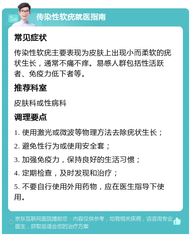 传染性软疣就医指南 常见症状 传染性软疣主要表现为皮肤上出现小而柔软的疣状生长，通常不痛不痒。易感人群包括性活跃者、免疫力低下者等。 推荐科室 皮肤科或性病科 调理要点 1. 使用激光或微波等物理方法去除疣状生长； 2. 避免性行为或使用安全套； 3. 加强免疫力，保持良好的生活习惯； 4. 定期检查，及时发现和治疗； 5. 不要自行使用外用药物，应在医生指导下使用。