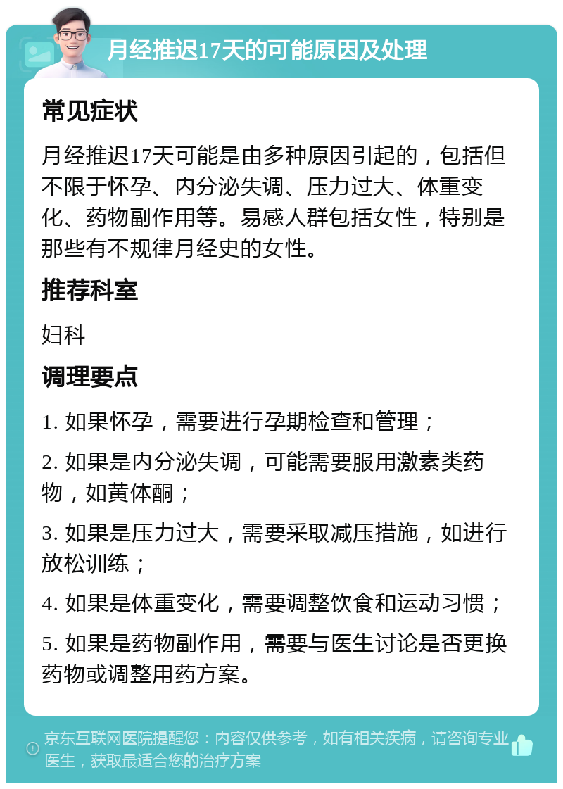 月经推迟17天的可能原因及处理 常见症状 月经推迟17天可能是由多种原因引起的，包括但不限于怀孕、内分泌失调、压力过大、体重变化、药物副作用等。易感人群包括女性，特别是那些有不规律月经史的女性。 推荐科室 妇科 调理要点 1. 如果怀孕，需要进行孕期检查和管理； 2. 如果是内分泌失调，可能需要服用激素类药物，如黄体酮； 3. 如果是压力过大，需要采取减压措施，如进行放松训练； 4. 如果是体重变化，需要调整饮食和运动习惯； 5. 如果是药物副作用，需要与医生讨论是否更换药物或调整用药方案。