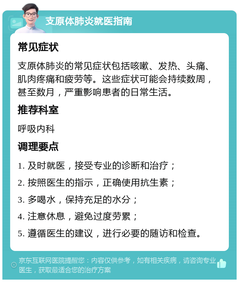 支原体肺炎就医指南 常见症状 支原体肺炎的常见症状包括咳嗽、发热、头痛、肌肉疼痛和疲劳等。这些症状可能会持续数周，甚至数月，严重影响患者的日常生活。 推荐科室 呼吸内科 调理要点 1. 及时就医，接受专业的诊断和治疗； 2. 按照医生的指示，正确使用抗生素； 3. 多喝水，保持充足的水分； 4. 注意休息，避免过度劳累； 5. 遵循医生的建议，进行必要的随访和检查。