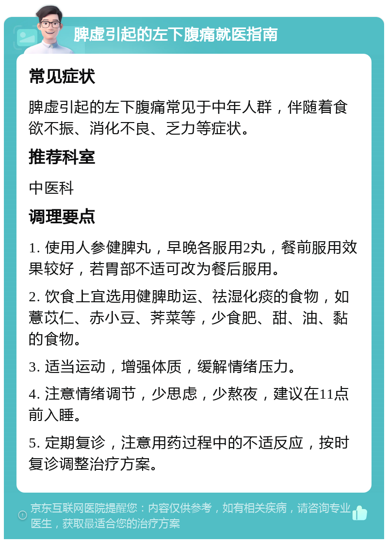 脾虚引起的左下腹痛就医指南 常见症状 脾虚引起的左下腹痛常见于中年人群，伴随着食欲不振、消化不良、乏力等症状。 推荐科室 中医科 调理要点 1. 使用人参健脾丸，早晚各服用2丸，餐前服用效果较好，若胃部不适可改为餐后服用。 2. 饮食上宜选用健脾助运、祛湿化痰的食物，如薏苡仁、赤小豆、荠菜等，少食肥、甜、油、黏的食物。 3. 适当运动，增强体质，缓解情绪压力。 4. 注意情绪调节，少思虑，少熬夜，建议在11点前入睡。 5. 定期复诊，注意用药过程中的不适反应，按时复诊调整治疗方案。