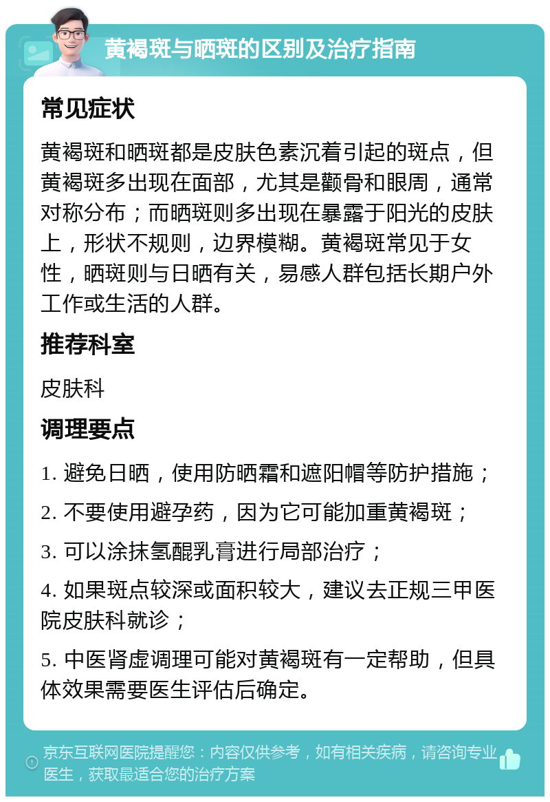 黄褐斑与晒斑的区别及治疗指南 常见症状 黄褐斑和晒斑都是皮肤色素沉着引起的斑点，但黄褐斑多出现在面部，尤其是颧骨和眼周，通常对称分布；而晒斑则多出现在暴露于阳光的皮肤上，形状不规则，边界模糊。黄褐斑常见于女性，晒斑则与日晒有关，易感人群包括长期户外工作或生活的人群。 推荐科室 皮肤科 调理要点 1. 避免日晒，使用防晒霜和遮阳帽等防护措施； 2. 不要使用避孕药，因为它可能加重黄褐斑； 3. 可以涂抹氢醌乳膏进行局部治疗； 4. 如果斑点较深或面积较大，建议去正规三甲医院皮肤科就诊； 5. 中医肾虚调理可能对黄褐斑有一定帮助，但具体效果需要医生评估后确定。