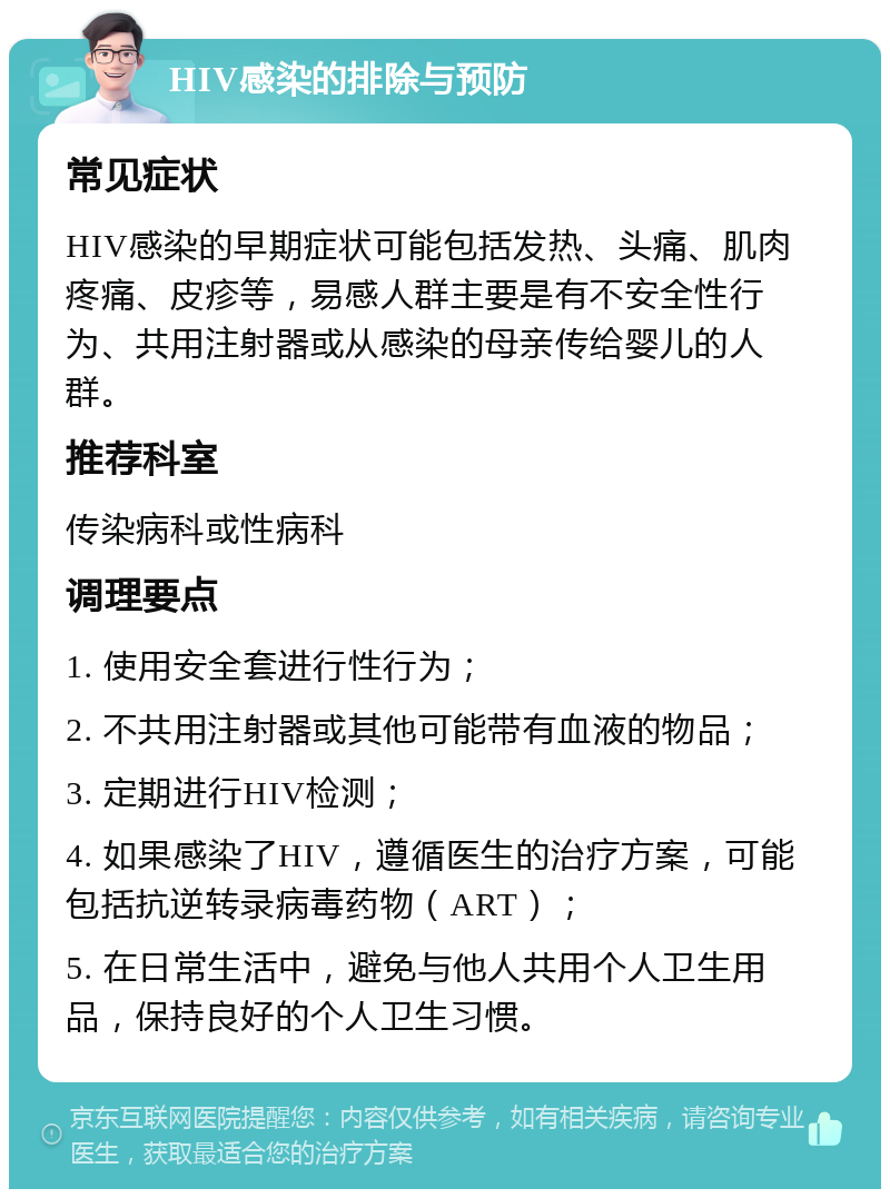 HIV感染的排除与预防 常见症状 HIV感染的早期症状可能包括发热、头痛、肌肉疼痛、皮疹等，易感人群主要是有不安全性行为、共用注射器或从感染的母亲传给婴儿的人群。 推荐科室 传染病科或性病科 调理要点 1. 使用安全套进行性行为； 2. 不共用注射器或其他可能带有血液的物品； 3. 定期进行HIV检测； 4. 如果感染了HIV，遵循医生的治疗方案，可能包括抗逆转录病毒药物（ART）； 5. 在日常生活中，避免与他人共用个人卫生用品，保持良好的个人卫生习惯。