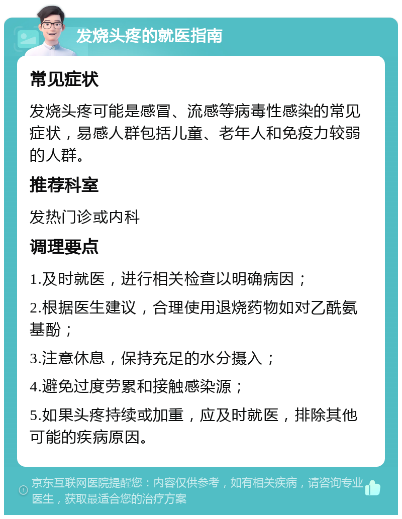 发烧头疼的就医指南 常见症状 发烧头疼可能是感冒、流感等病毒性感染的常见症状，易感人群包括儿童、老年人和免疫力较弱的人群。 推荐科室 发热门诊或内科 调理要点 1.及时就医，进行相关检查以明确病因； 2.根据医生建议，合理使用退烧药物如对乙酰氨基酚； 3.注意休息，保持充足的水分摄入； 4.避免过度劳累和接触感染源； 5.如果头疼持续或加重，应及时就医，排除其他可能的疾病原因。