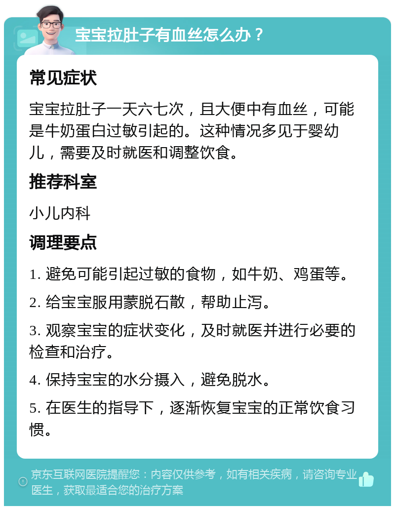 宝宝拉肚子有血丝怎么办？ 常见症状 宝宝拉肚子一天六七次，且大便中有血丝，可能是牛奶蛋白过敏引起的。这种情况多见于婴幼儿，需要及时就医和调整饮食。 推荐科室 小儿内科 调理要点 1. 避免可能引起过敏的食物，如牛奶、鸡蛋等。 2. 给宝宝服用蒙脱石散，帮助止泻。 3. 观察宝宝的症状变化，及时就医并进行必要的检查和治疗。 4. 保持宝宝的水分摄入，避免脱水。 5. 在医生的指导下，逐渐恢复宝宝的正常饮食习惯。