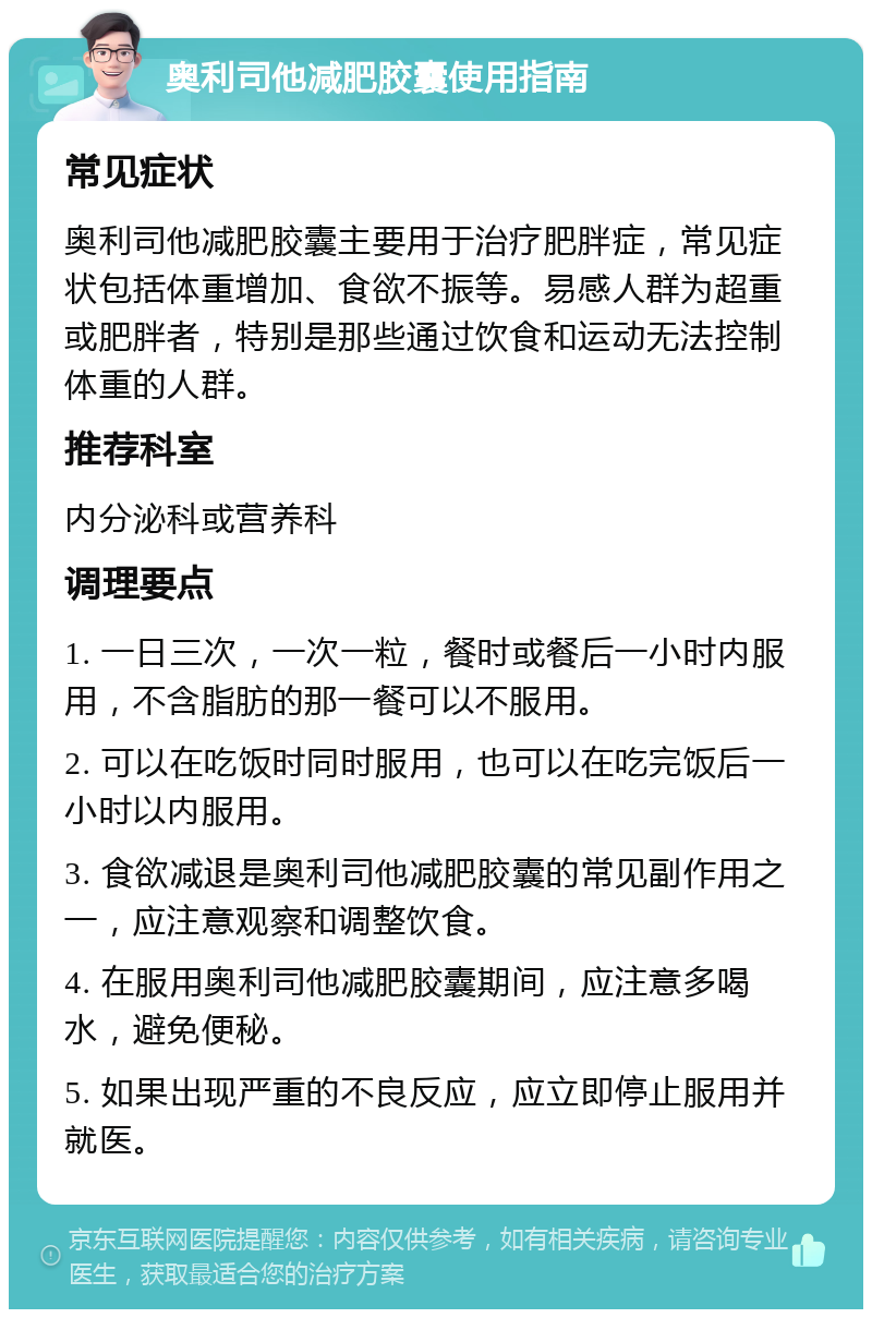 奥利司他减肥胶囊使用指南 常见症状 奥利司他减肥胶囊主要用于治疗肥胖症，常见症状包括体重增加、食欲不振等。易感人群为超重或肥胖者，特别是那些通过饮食和运动无法控制体重的人群。 推荐科室 内分泌科或营养科 调理要点 1. 一日三次，一次一粒，餐时或餐后一小时内服用，不含脂肪的那一餐可以不服用。 2. 可以在吃饭时同时服用，也可以在吃完饭后一小时以内服用。 3. 食欲减退是奥利司他减肥胶囊的常见副作用之一，应注意观察和调整饮食。 4. 在服用奥利司他减肥胶囊期间，应注意多喝水，避免便秘。 5. 如果出现严重的不良反应，应立即停止服用并就医。