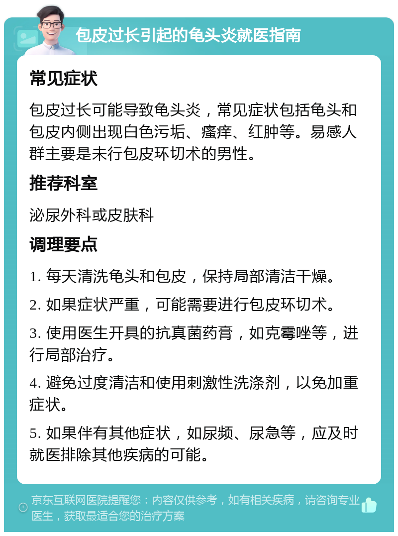 包皮过长引起的龟头炎就医指南 常见症状 包皮过长可能导致龟头炎，常见症状包括龟头和包皮内侧出现白色污垢、瘙痒、红肿等。易感人群主要是未行包皮环切术的男性。 推荐科室 泌尿外科或皮肤科 调理要点 1. 每天清洗龟头和包皮，保持局部清洁干燥。 2. 如果症状严重，可能需要进行包皮环切术。 3. 使用医生开具的抗真菌药膏，如克霉唑等，进行局部治疗。 4. 避免过度清洁和使用刺激性洗涤剂，以免加重症状。 5. 如果伴有其他症状，如尿频、尿急等，应及时就医排除其他疾病的可能。