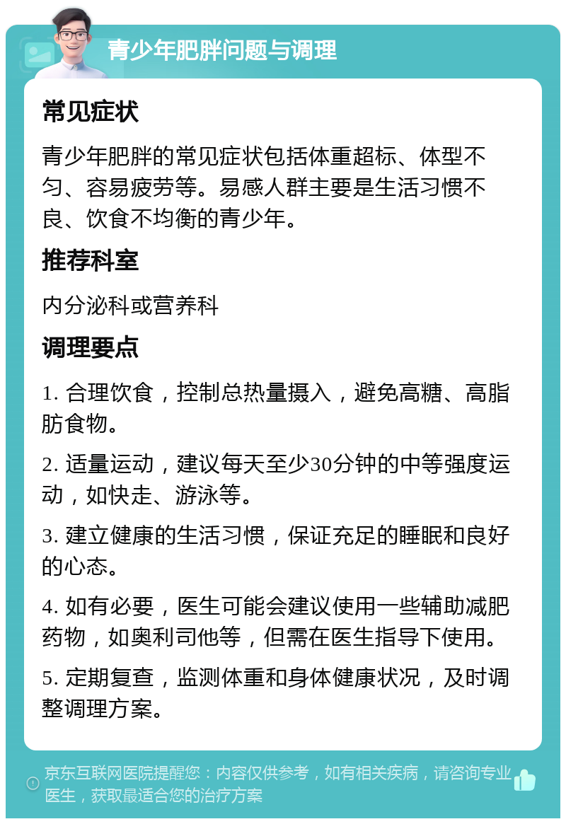 青少年肥胖问题与调理 常见症状 青少年肥胖的常见症状包括体重超标、体型不匀、容易疲劳等。易感人群主要是生活习惯不良、饮食不均衡的青少年。 推荐科室 内分泌科或营养科 调理要点 1. 合理饮食，控制总热量摄入，避免高糖、高脂肪食物。 2. 适量运动，建议每天至少30分钟的中等强度运动，如快走、游泳等。 3. 建立健康的生活习惯，保证充足的睡眠和良好的心态。 4. 如有必要，医生可能会建议使用一些辅助减肥药物，如奥利司他等，但需在医生指导下使用。 5. 定期复查，监测体重和身体健康状况，及时调整调理方案。