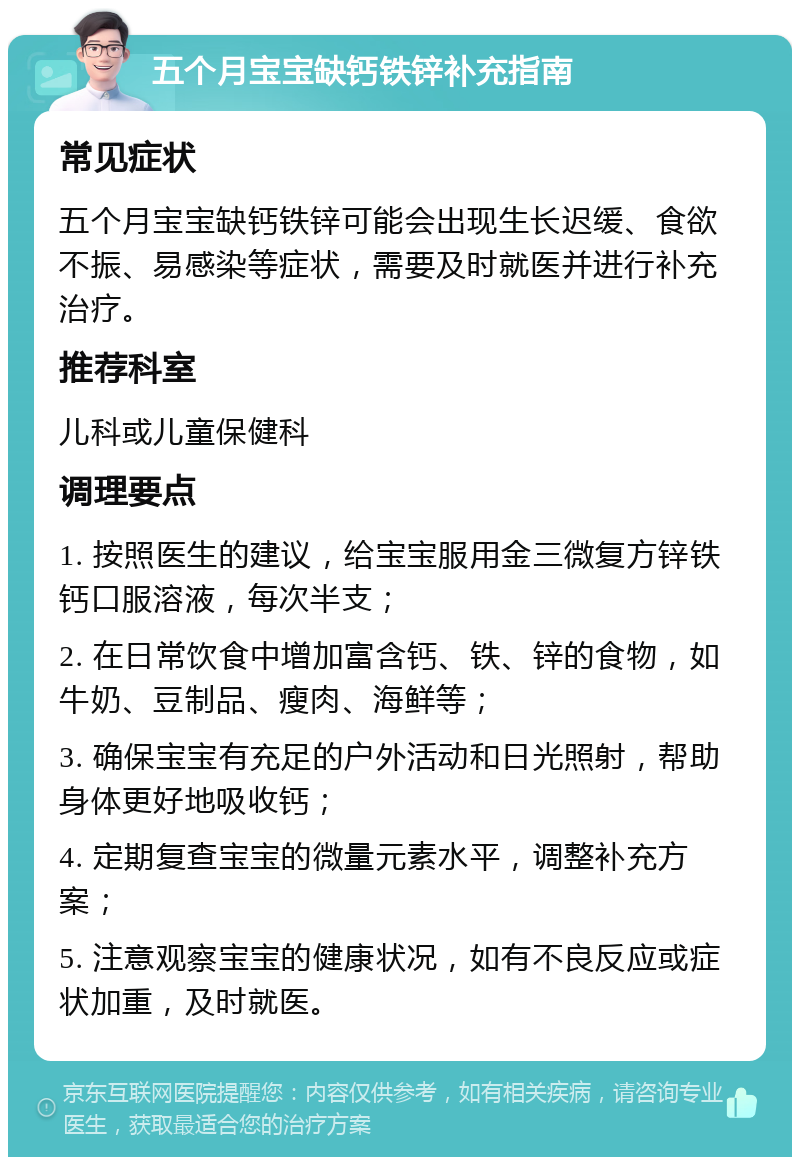 五个月宝宝缺钙铁锌补充指南 常见症状 五个月宝宝缺钙铁锌可能会出现生长迟缓、食欲不振、易感染等症状，需要及时就医并进行补充治疗。 推荐科室 儿科或儿童保健科 调理要点 1. 按照医生的建议，给宝宝服用金三微复方锌铁钙口服溶液，每次半支； 2. 在日常饮食中增加富含钙、铁、锌的食物，如牛奶、豆制品、瘦肉、海鲜等； 3. 确保宝宝有充足的户外活动和日光照射，帮助身体更好地吸收钙； 4. 定期复查宝宝的微量元素水平，调整补充方案； 5. 注意观察宝宝的健康状况，如有不良反应或症状加重，及时就医。