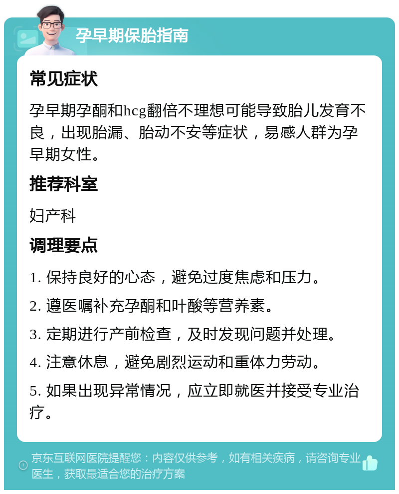 孕早期保胎指南 常见症状 孕早期孕酮和hcg翻倍不理想可能导致胎儿发育不良，出现胎漏、胎动不安等症状，易感人群为孕早期女性。 推荐科室 妇产科 调理要点 1. 保持良好的心态，避免过度焦虑和压力。 2. 遵医嘱补充孕酮和叶酸等营养素。 3. 定期进行产前检查，及时发现问题并处理。 4. 注意休息，避免剧烈运动和重体力劳动。 5. 如果出现异常情况，应立即就医并接受专业治疗。