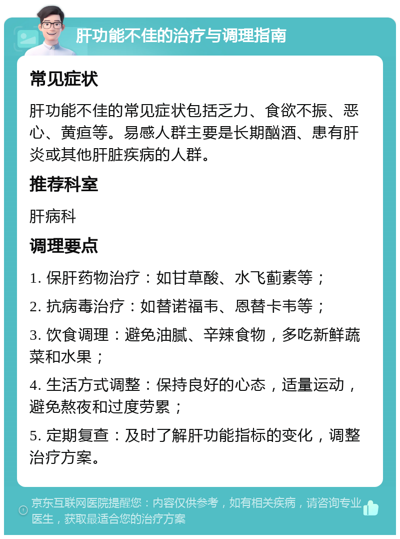 肝功能不佳的治疗与调理指南 常见症状 肝功能不佳的常见症状包括乏力、食欲不振、恶心、黄疸等。易感人群主要是长期酗酒、患有肝炎或其他肝脏疾病的人群。 推荐科室 肝病科 调理要点 1. 保肝药物治疗：如甘草酸、水飞蓟素等； 2. 抗病毒治疗：如替诺福韦、恩替卡韦等； 3. 饮食调理：避免油腻、辛辣食物，多吃新鲜蔬菜和水果； 4. 生活方式调整：保持良好的心态，适量运动，避免熬夜和过度劳累； 5. 定期复查：及时了解肝功能指标的变化，调整治疗方案。