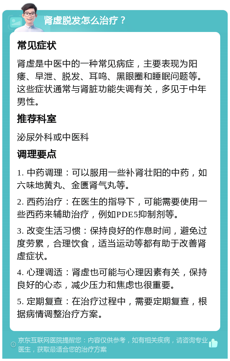 肾虚脱发怎么治疗？ 常见症状 肾虚是中医中的一种常见病症，主要表现为阳痿、早泄、脱发、耳鸣、黑眼圈和睡眠问题等。这些症状通常与肾脏功能失调有关，多见于中年男性。 推荐科室 泌尿外科或中医科 调理要点 1. 中药调理：可以服用一些补肾壮阳的中药，如六味地黄丸、金匮肾气丸等。 2. 西药治疗：在医生的指导下，可能需要使用一些西药来辅助治疗，例如PDE5抑制剂等。 3. 改变生活习惯：保持良好的作息时间，避免过度劳累，合理饮食，适当运动等都有助于改善肾虚症状。 4. 心理调适：肾虚也可能与心理因素有关，保持良好的心态，减少压力和焦虑也很重要。 5. 定期复查：在治疗过程中，需要定期复查，根据病情调整治疗方案。