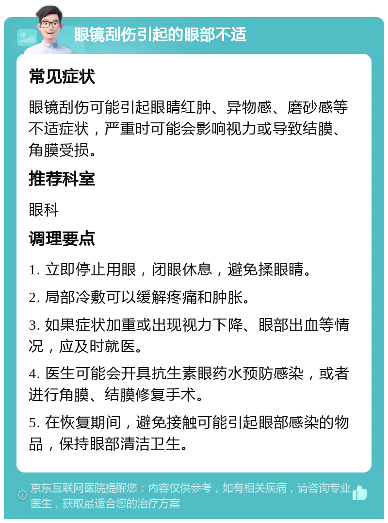 眼镜刮伤引起的眼部不适 常见症状 眼镜刮伤可能引起眼睛红肿、异物感、磨砂感等不适症状，严重时可能会影响视力或导致结膜、角膜受损。 推荐科室 眼科 调理要点 1. 立即停止用眼，闭眼休息，避免揉眼睛。 2. 局部冷敷可以缓解疼痛和肿胀。 3. 如果症状加重或出现视力下降、眼部出血等情况，应及时就医。 4. 医生可能会开具抗生素眼药水预防感染，或者进行角膜、结膜修复手术。 5. 在恢复期间，避免接触可能引起眼部感染的物品，保持眼部清洁卫生。